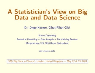 A Statistician’s View on Big
Data and Data Science
Dr. Diego Kuonen, CStat PStat CSci
Statoo Consulting
Statistical Consulting + Data Analysis + Data Mining Services
Morgenstrasse 129, 3018 Berne, Switzerland
www.statoo.info
‘SMi Big Data in Pharma’, London, United Kingdom — May 12 & 13, 2014
 