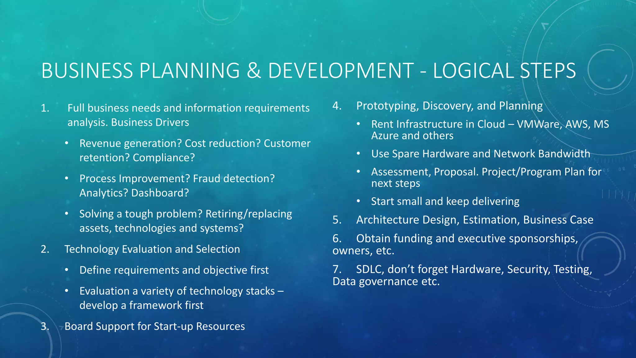 BUSINESS PLANNING & DEVELOPMENT - LOGICAL STEPS
1. Full business needs and information requirements
analysis. Business Drivers
• Revenue generation? Cost reduction? Customer
retention? Compliance?
• Process Improvement? Fraud detection?
Analytics? Dashboard?
• Solving a tough problem? Retiring/replacing
assets, technologies and systems?
2. Technology Evaluation and Selection
• Define requirements and objective first
• Evaluation a variety of technology stacks –
develop a framework first
3. Board Support for Start-up Resources
4. Prototyping, Discovery, and Planning
• Rent Infrastructure in Cloud – VMWare, AWS, MS
Azure and others
• Use Spare Hardware and Network Bandwidth
• Assessment, Proposal. Project/Program Plan for
next steps
• Start small and keep delivering
5. Architecture Design, Estimation, Business Case
6. Obtain funding and executive sponsorships,
owners, etc.
7. SDLC, don’t forget Hardware, Security, Testing,
Data governance etc.
 