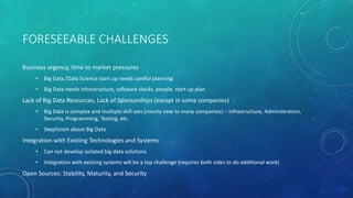 FORESEEABLE CHALLENGES
Business urgency, time to market pressures
• Big Data /Data Science start up needs careful planning
• Big Data needs infrastructure, software stacks, people, start up plan
Lack of Big Data Resources, Lack of Sponsorships (except in some companies)
• Big Data is complex and multiple skill sets (mostly new to many companies) – Infrastructure, Administration,
Security, Programming, Testing, etc.
• Skepticism about Big Data
Integration with Existing Technologies and Systems
• Can not develop isolated big data solutions
• Integration with existing systems will be a top challenge (requires both sides to do additional work)
Open Sources: Stability, Maturity, and Security
 
