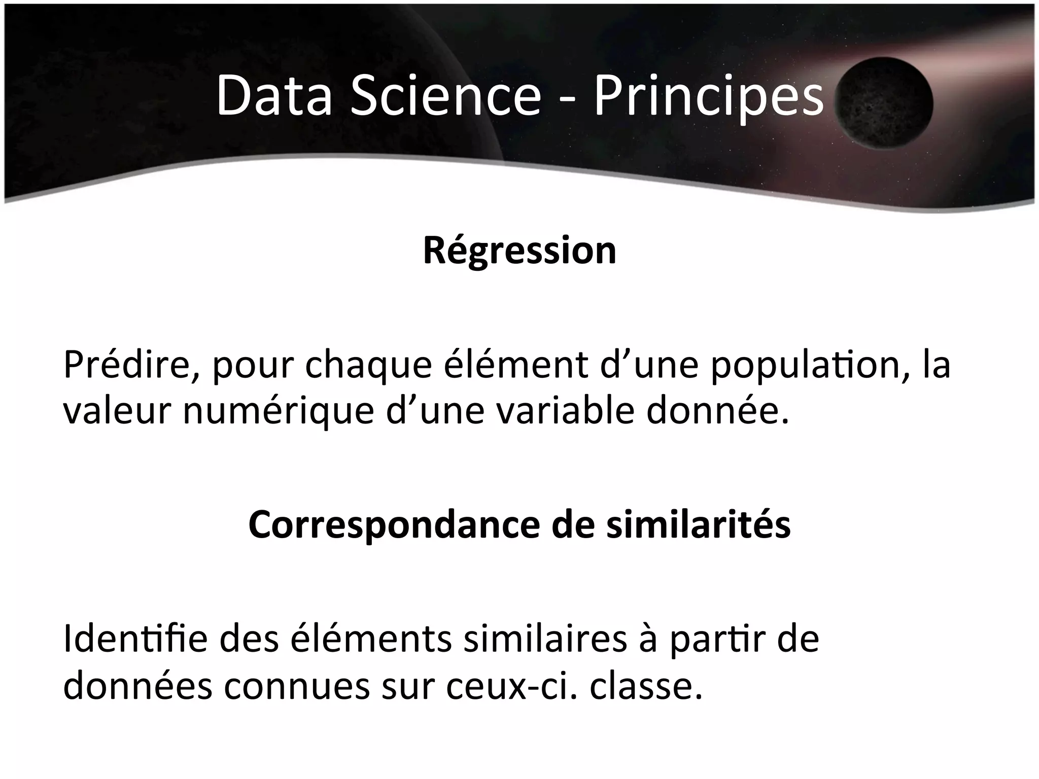 Data	
  Science	
  -­‐	
  Principes	
  
Régression	
  
	
  
Prédire,	
  pour	
  chaque	
  élément	
  d’une	
  populaHon,	
  la	
  
valeur	
  numérique	
  d’une	
  variable	
  donnée.	
  
	
  
Correspondance	
  de	
  similarités	
  
	
  
IdenHﬁe	
  des	
  éléments	
  similaires	
  à	
  parHr	
  de	
  
données	
  connues	
  sur	
  ceux-­‐ci.	
  classe.	
  
	
  
 