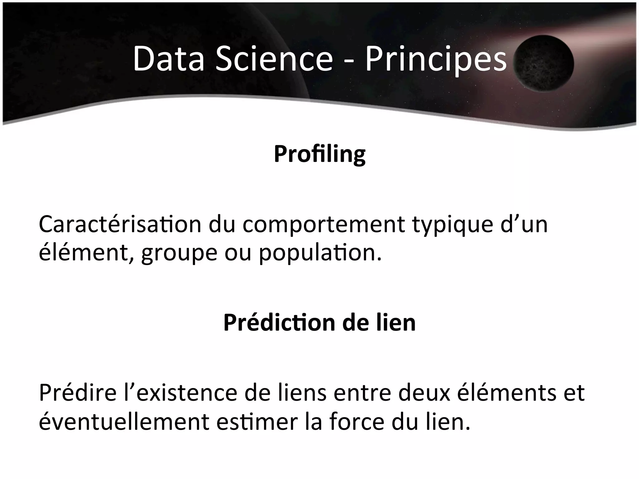 Data	
  Science	
  -­‐	
  Principes	
  
Proﬁling	
  
	
  
CaractérisaHon	
  du	
  comportement	
  typique	
  d’un	
  
élément,	
  groupe	
  ou	
  populaHon.	
  
	
  
Prédic&on	
  de	
  lien	
  
	
  
Prédire	
  l’existence	
  de	
  liens	
  entre	
  deux	
  éléments	
  et	
  
éventuellement	
  esHmer	
  la	
  force	
  du	
  lien.	
  
	
  
 