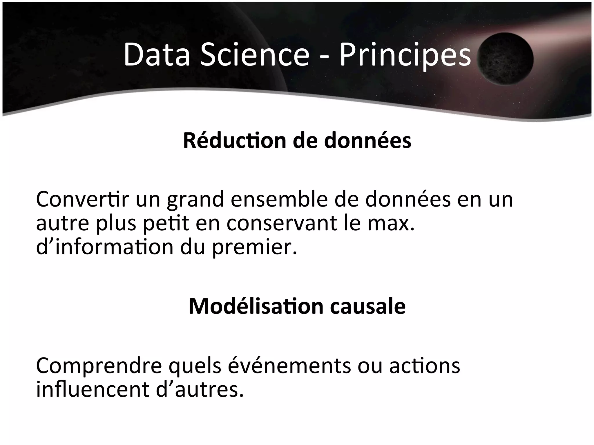 Data	
  Science	
  -­‐	
  Principes	
  
Réduc&on	
  de	
  données	
  
	
  
ConverHr	
  un	
  grand	
  ensemble	
  de	
  données	
  en	
  un	
  
autre	
  plus	
  peHt	
  en	
  conservant	
  le	
  max.	
  
d’informaHon	
  du	
  premier.	
  
	
  
Modélisa&on	
  causale	
  
	
  
Comprendre	
  quels	
  événements	
  ou	
  acHons	
  
inﬂuencent	
  d’autres.	
  
	
  
 