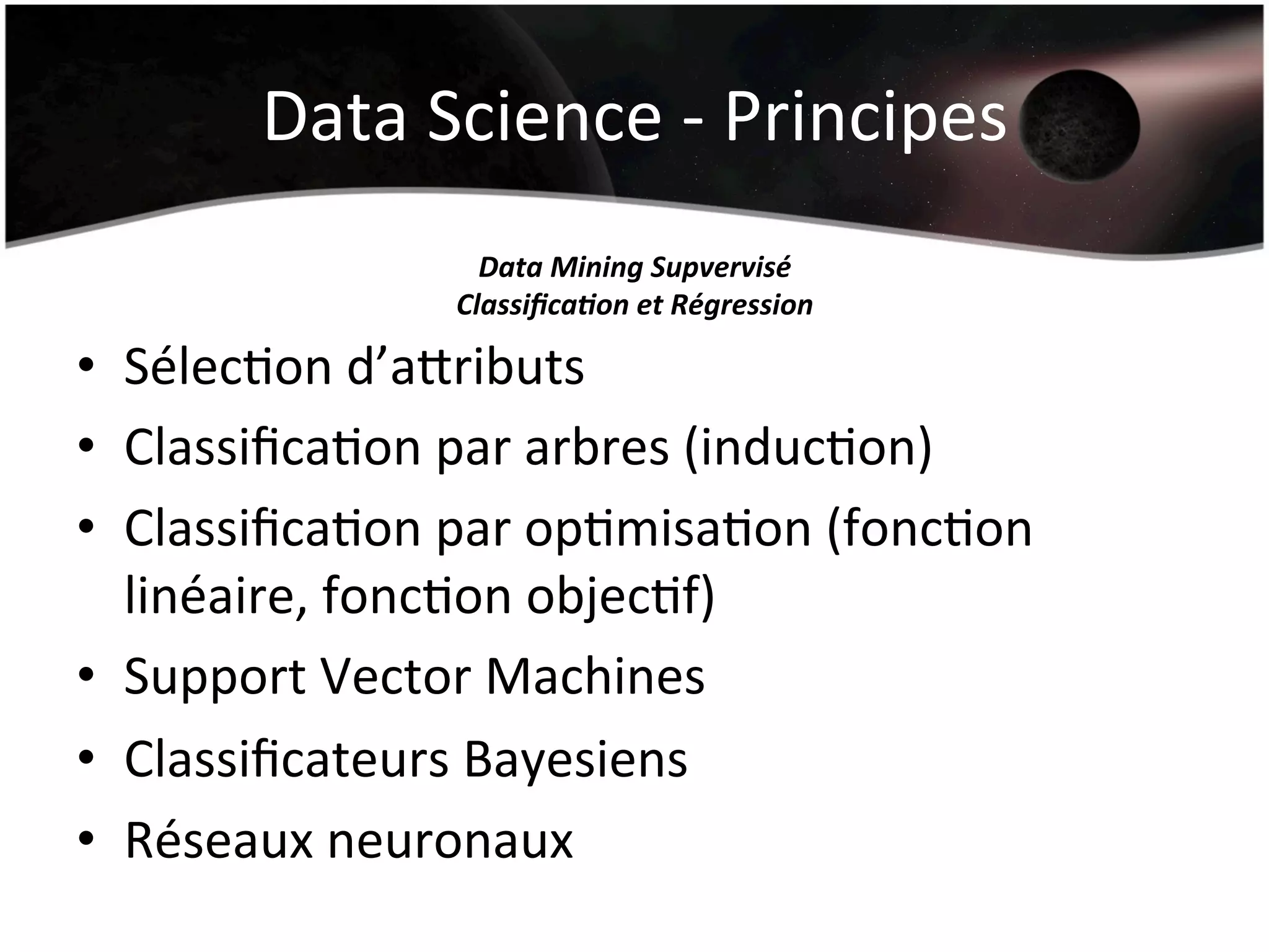 Data	
  Science	
  -­‐	
  Principes	
  
Data	
  Mining	
  Supvervisé	
  
Classiﬁca'on	
  et	
  Régression	
  
•  SélecHon	
  d’arributs	
  
•  ClassiﬁcaHon	
  par	
  arbres	
  (inducHon)	
  
•  ClassiﬁcaHon	
  par	
  opHmisaHon	
  (foncHon	
  
linéaire,	
  foncHon	
  objecHf)	
  
•  Support	
  Vector	
  Machines	
  
•  Classiﬁcateurs	
  Bayesiens	
  
•  Réseaux	
  neuronaux	
  
 