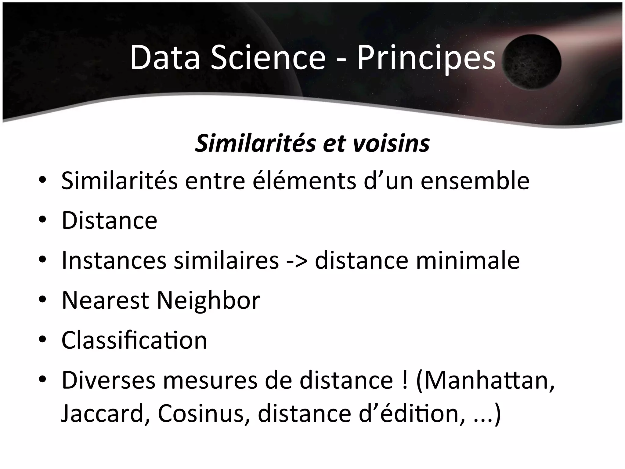 Data	
  Science	
  -­‐	
  Principes	
  
Similarités	
  et	
  voisins	
  
•  Similarités	
  entre	
  éléments	
  d’un	
  ensemble	
  
•  Distance	
  	
  
•  Instances	
  similaires	
  -­‐>	
  distance	
  minimale	
  
•  Nearest	
  Neighbor	
  
•  ClassiﬁcaHon	
  
•  Diverses	
  mesures	
  de	
  distance	
  !	
  (Manharan,	
  
Jaccard,	
  Cosinus,	
  distance	
  d’édiHon,	
  ...)	
  
 
