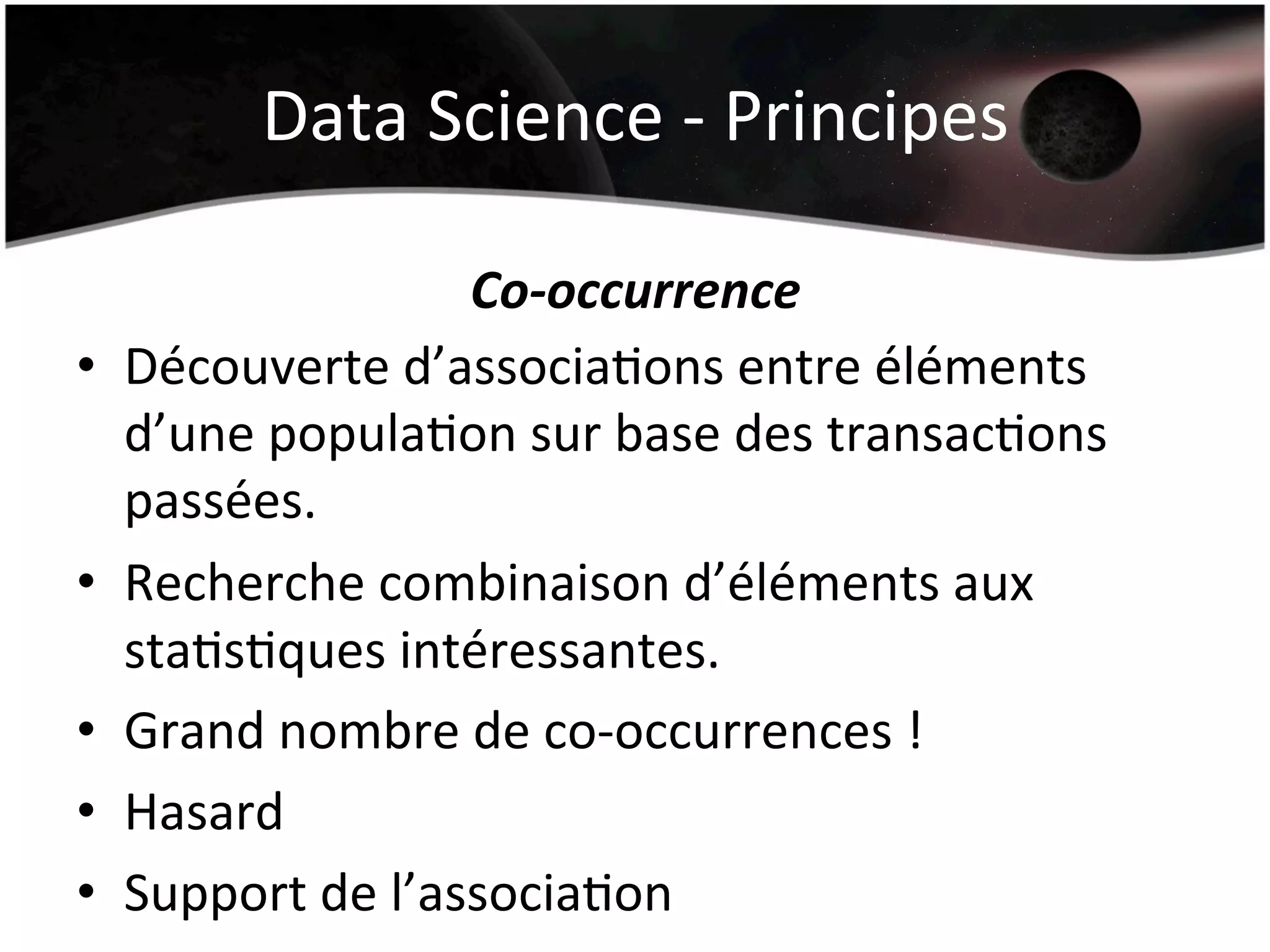 Data	
  Science	
  -­‐	
  Principes	
  
Co-­‐occurrence	
  
•  Découverte	
  d’associaHons	
  entre	
  éléments	
  
d’une	
  populaHon	
  sur	
  base	
  des	
  transacHons	
  
passées.	
  
•  Recherche	
  combinaison	
  d’éléments	
  aux	
  
staHsHques	
  intéressantes.	
  
•  Grand	
  nombre	
  de	
  co-­‐occurrences	
  !	
  
•  Hasard	
  
•  Support	
  de	
  l’associaHon	
  
 