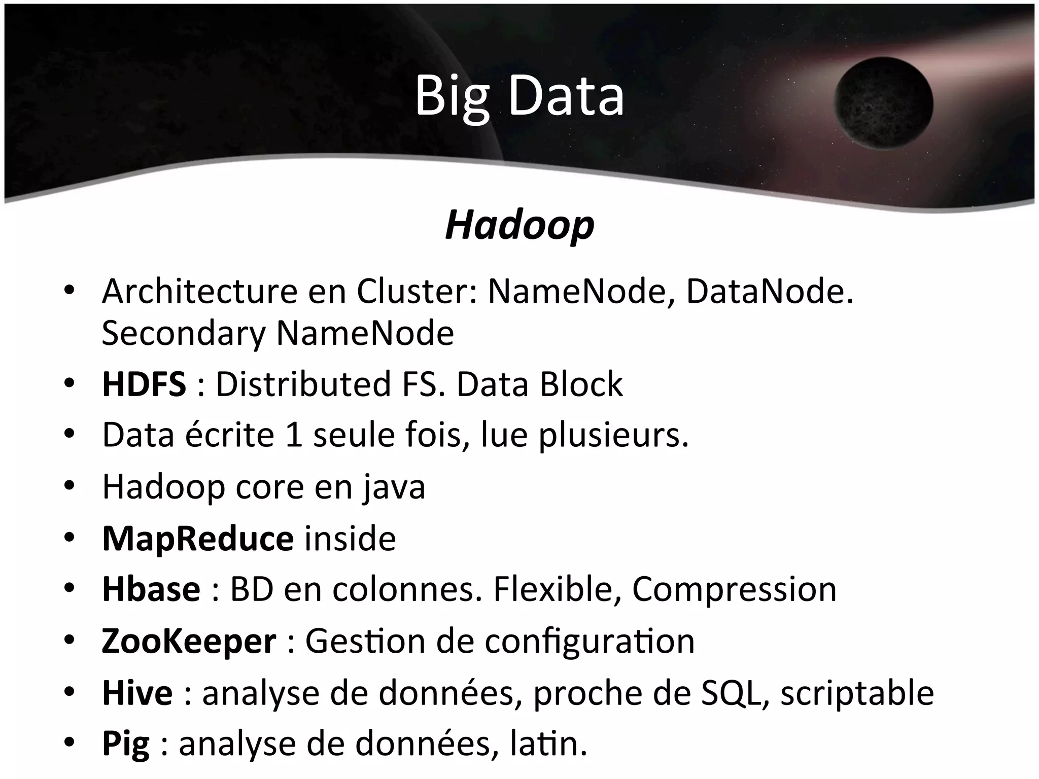 Big	
  Data	
  
Hadoop	
  
•  Architecture	
  en	
  Cluster:	
  NameNode,	
  DataNode.	
  
Secondary	
  NameNode	
  
•  HDFS	
  :	
  Distributed	
  FS.	
  Data	
  Block	
  
•  Data	
  écrite	
  1	
  seule	
  fois,	
  lue	
  plusieurs.	
  
•  Hadoop	
  core	
  en	
  java	
  
•  MapReduce	
  inside	
  
•  Hbase	
  :	
  BD	
  en	
  colonnes.	
  Flexible,	
  Compression	
  
•  ZooKeeper	
  :	
  GesHon	
  de	
  conﬁguraHon	
  
•  Hive	
  :	
  analyse	
  de	
  données,	
  proche	
  de	
  SQL,	
  scriptable	
  
•  Pig	
  :	
  analyse	
  de	
  données,	
  laHn.	
  
 