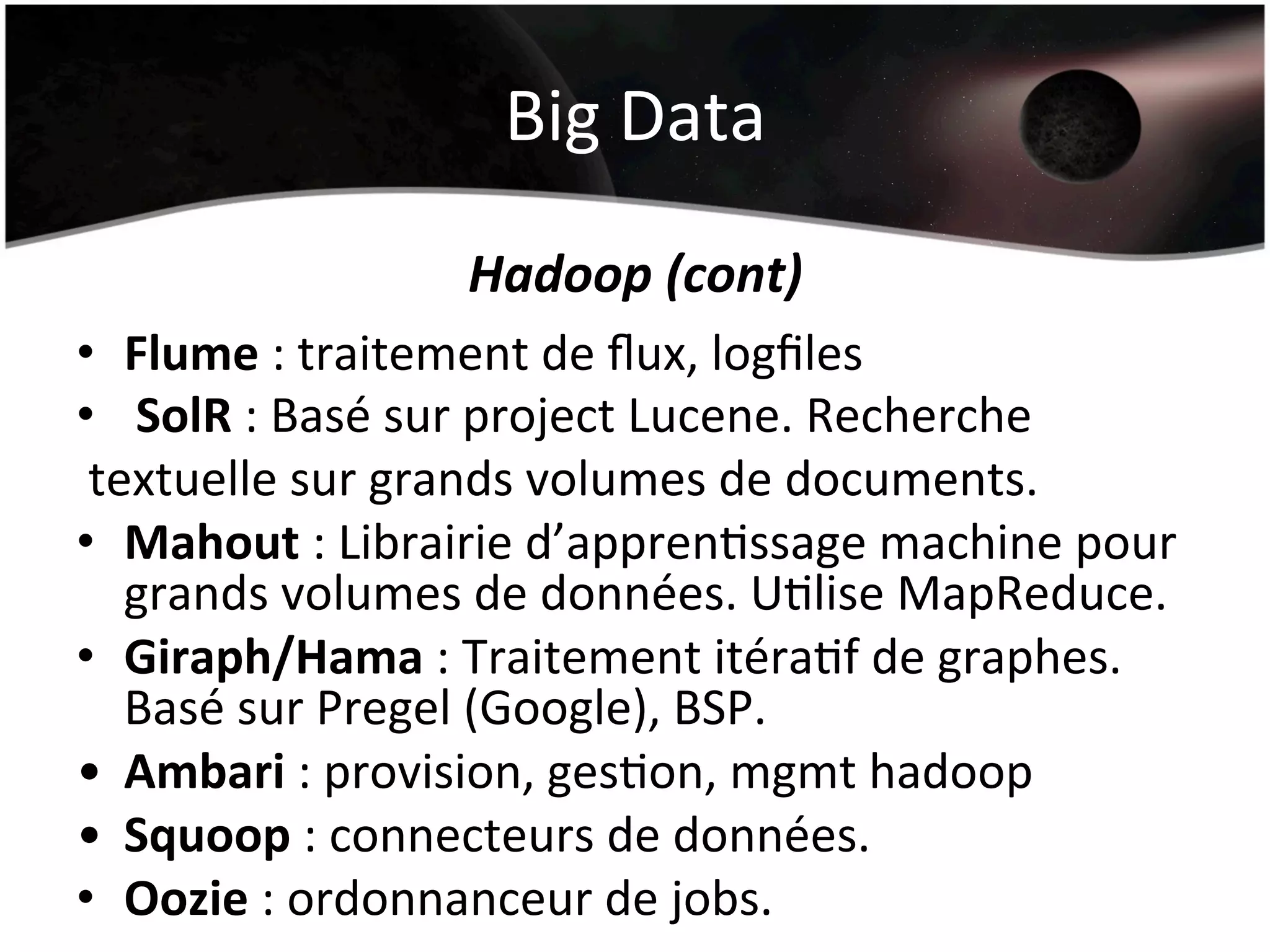 Big	
  Data	
  
Hadoop	
  (cont)	
  
•  Flume	
  :	
  traitement	
  de	
  ﬂux,	
  logﬁles	
  
•  	
  SolR	
  :	
  Basé	
  sur	
  project	
  Lucene.	
  Recherche	
  
	
  textuelle	
  sur	
  grands	
  volumes	
  de	
  documents.	
  
•  Mahout	
  :	
  Librairie	
  d’apprenHssage	
  machine	
  pour	
  	
  
grands	
  volumes	
  de	
  données.	
  UHlise	
  MapReduce.	
  
•  Giraph/Hama	
  :	
  Traitement	
  itéraHf	
  de	
  graphes.	
  
Basé	
  sur	
  Pregel	
  (Google),	
  BSP.	
  
•  Ambari	
  :	
  provision,	
  gesHon,	
  mgmt	
  hadoop	
  
•  Squoop	
  :	
  connecteurs	
  de	
  données.	
  
•  Oozie	
  :	
  ordonnanceur	
  de	
  jobs.	
  	
  
 
