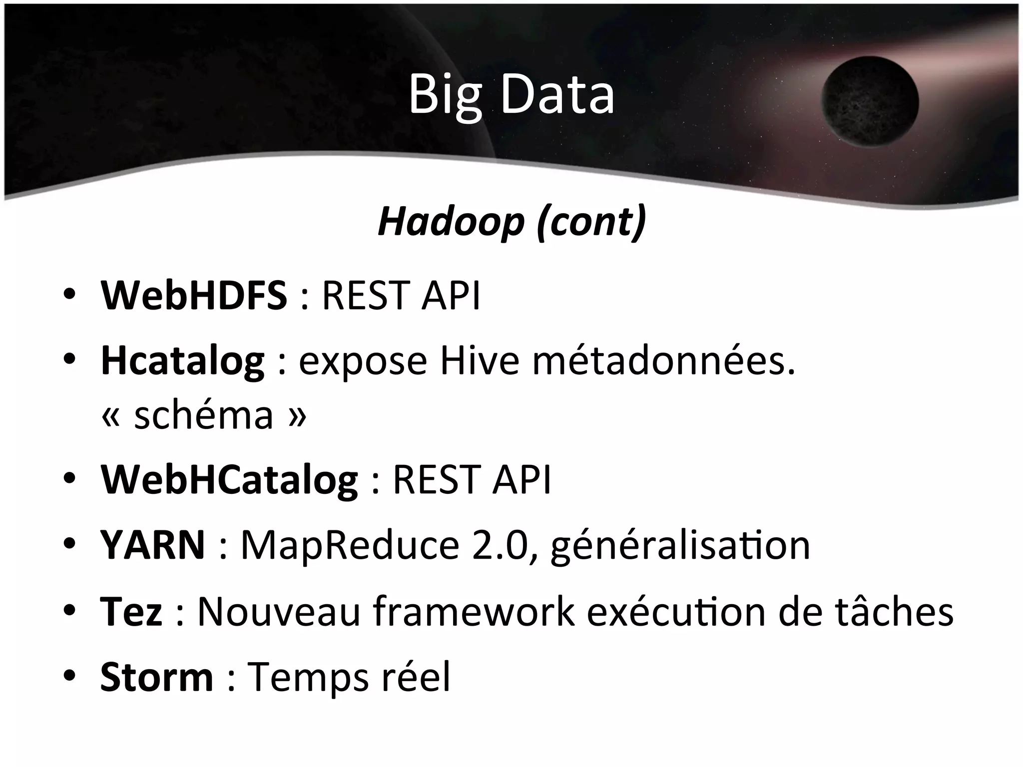 Big	
  Data	
  
Hadoop	
  (cont)	
  
•  WebHDFS	
  :	
  REST	
  API	
  
•  Hcatalog	
  :	
  expose	
  Hive	
  métadonnées.	
  
«	
  schéma	
  »	
  
•  WebHCatalog	
  :	
  REST	
  API	
  
•  YARN	
  :	
  MapReduce	
  2.0,	
  généralisaHon	
  
•  Tez	
  :	
  Nouveau	
  framework	
  exécuHon	
  de	
  tâches	
  
•  Storm	
  :	
  Temps	
  réel	
  
 
