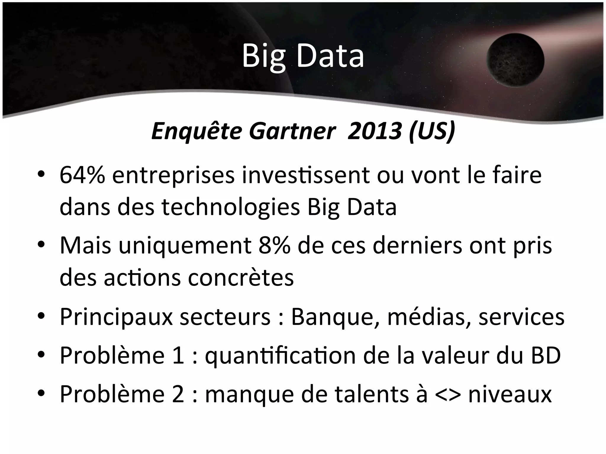 Big	
  Data	
  
Enquête	
  Gartner	
  	
  2013	
  (US)	
  
•  64%	
  entreprises	
  invesHssent	
  ou	
  vont	
  le	
  faire	
  
dans	
  des	
  technologies	
  Big	
  Data	
  
•  Mais	
  uniquement	
  8%	
  de	
  ces	
  derniers	
  ont	
  pris	
  
des	
  acHons	
  concrètes	
  
•  Principaux	
  secteurs	
  :	
  Banque,	
  médias,	
  services	
  
•  Problème	
  1	
  :	
  quanHﬁcaHon	
  de	
  la	
  valeur	
  du	
  BD	
  
•  Problème	
  2	
  :	
  manque	
  de	
  talents	
  à	
  <>	
  niveaux	
  
 