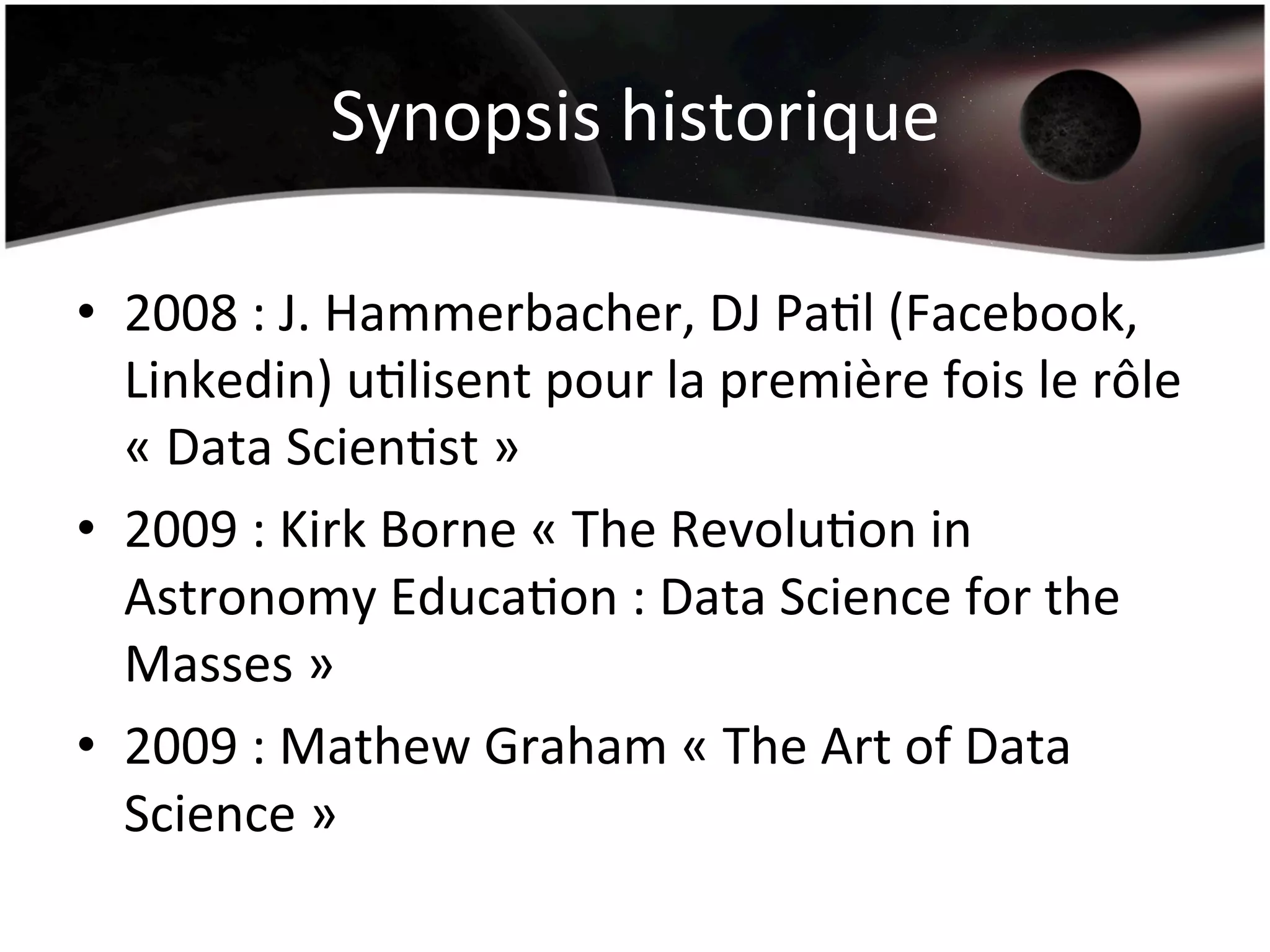Synopsis	
  historique	
  
•  2008	
  :	
  J.	
  Hammerbacher,	
  DJ	
  PaHl	
  (Facebook,	
  
Linkedin)	
  uHlisent	
  pour	
  la	
  première	
  fois	
  le	
  rôle	
  
«	
  Data	
  ScienHst	
  »	
  
•  2009	
  :	
  Kirk	
  Borne	
  «	
  The	
  RevoluHon	
  in	
  
Astronomy	
  EducaHon	
  :	
  Data	
  Science	
  for	
  the	
  
Masses	
  »	
  
•  2009	
  :	
  Mathew	
  Graham	
  «	
  The	
  Art	
  of	
  Data	
  
Science	
  »	
  
 