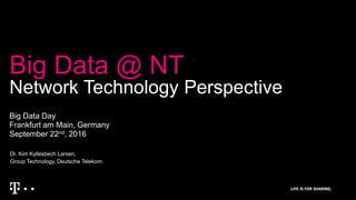 Big Data @ NT
Network Technology Perspective
Big Data Day
Frankfurt am Main, Germany
September 22nd, 2016
Dr. Kim Kyllesbech Larsen,
Group Technology, Deutsche Telekom.
 