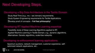 Next Developing Steps.
Dr.KimK.Larsen/BigData @NT 20
Developing a Big Data Architecture in the Tactile Domain
Study Real Time (e.g., ms – sec domain) requirements.
Study System Engineering requirements for Tactile Applications.
Develop proof of concepts – Fail fast philosophy!
Developing RT Applied Machine Learning expertise
Feasibility study of Deep Learning Algorithms applied to RT.
Applied Machine Learning in Tactile Domain, e.g., dynamic algorithms.
Alternatives: Genetic algorithms, scale-free networks.
Developing re-enforcement learning applications.
Spectrum auctions, network management, customer experience, self-
optimized network applications, etc..
 