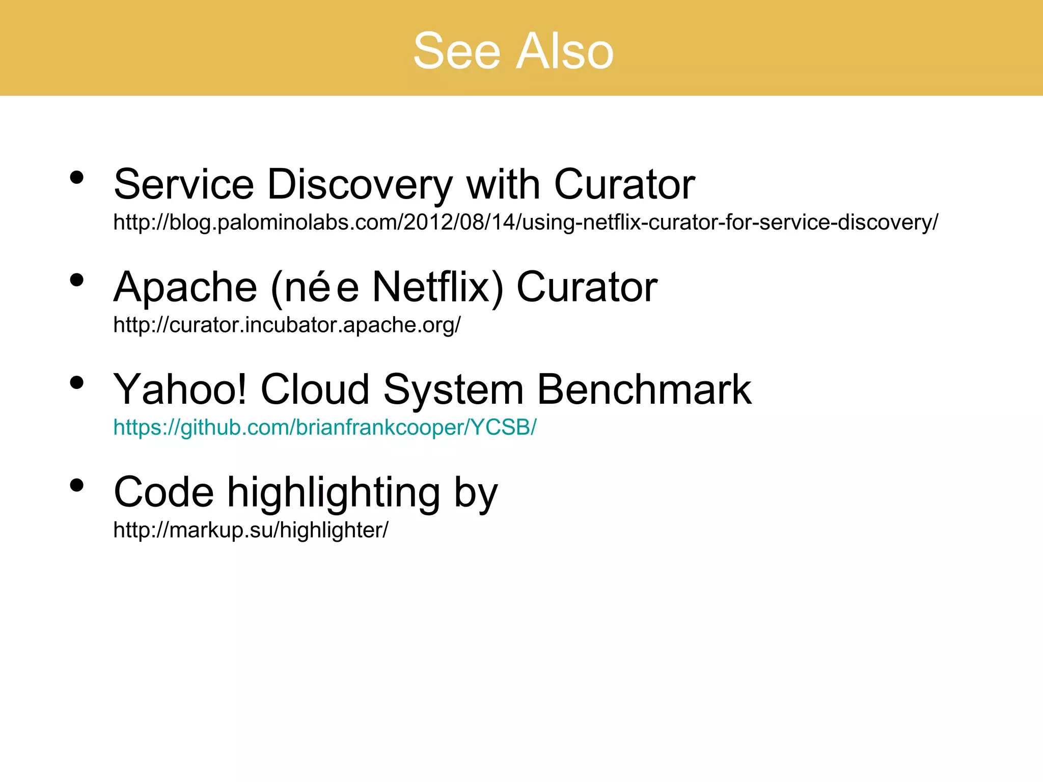 See Also
• Service Discovery with Curator
http://blog.palominolabs.com/2012/08/14/using-netflix-curator-for-service-discovery/
• Apache (née Netflix) Curator
http://curator.incubator.apache.org/
• Yahoo! Cloud System Benchmark
https://github.com/brianfrankcooper/YCSB/
• Code highlighting by
http://markup.su/highlighter/
 