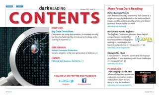 Register
Previous

Next

October 2013 Issue 13

CONTENTS

Previous

Next

Previous

Next

Previous

Download

Subscribe

Next

COVER STORY
Big Data Detectives

Companies are using data analytics to improve security
but they’re challenged by immature technology and a
scarcity of expertise. p5

DARK DOMINION
Bolster Perimeter Protection
Security analytics is the next generation of defense. p4

CONTACTS
Editorial and Business Contacts p14

More From Dark Reading
Detect Business Threats
Dark Reading’s Security Monitoring Tech Center is a
single community dedicated to the tools and techniques used to analyze security activity and detect
potential threats to the business.
darkreading.com/monitoring
How Do You Handle Big Data?
The Big Data Conference provides three days of
comprehensive content for
business and technology pros
seeking to capitalize on the
boom in data volume. In Chicago, Oct. 21-23.
darkreading.com/2013bigdataconf
Navigate The Cloud
Cloud Connect’s summits, panels and boot camps
draw fellow IT pros wrestling with cloud challenges.
In Chicago, Oct. 21-23.
darkreading.com/2013cc

PREVIOUS ISSUE
FOLLOW US ON TWITTER AND FACEBOOK

@DarkReading

darkreading.com

darkreading.com/facebook

The Changing Face Of APTs
Advanced persistent threats are
evolving in motivation, malice
and sophistication. Are you
ready to stop the madness?
darkreading.com/issue/aptaugust2013
October 2013 2

 