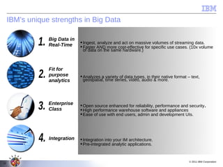 IBM’s unique strengths in Big Data

                 Big Data in
                                Ingest, analyze and act on massive volumes of streaming data.
                 Real-Time      Faster AND more cost-effective for specific use cases. (10x volume
                                 of data on the same hardware.)



                 Fit for
                 purpose        Analyzes a variety of data types, in their native format – text,
                 analytics       geospatial, time series, video, audio & more.




                 Enterprise     Open source enhanced for reliability, performance and security.
                 Class          High performance warehouse software and appliances
                                Ease of use with end users, admin and development UIs.




                 Integration    Integration into your IM architecture.
                                Pre-integrated analytic applications.


                                                                                           © 2011 IBM Corporation
10
 