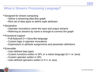What is Streams Processing Language?

  Designed for stream computing
    – Define a streaming-data flow graph
    – Rich set of data types to define tuple attributes
  Declarative
    – Operator invocations name the input and output streams
    – Referring to streams by name is enough to connect the graph
  Procedural support
    – Full-featured C++/Java-like language
    – Custom logic in operator invocations
    – Expressions in attribute assignments and parameter definitions
  Extensible
    – User-defined data types
    – Custom functions written in SPL or a native language (C++ or Java)
    – Custom operator written in SPL
    – User-defined operators written in C++ or Java


                                                                           © 2011 IBM Corporation
19
 