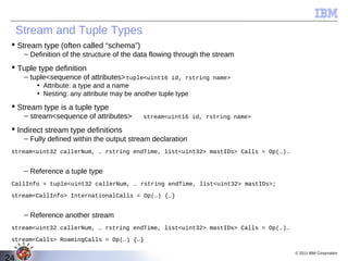 Stream and Tuple Types
  Stream type (often called “schema”)
      – Definition of the structure of the data flowing through the stream
  Tuple type definition
      – tuple<sequence of attributes> tuple<uint16 id, rstring name>
          • Attribute: a type and a name
          • Nesting: any attribute may be another tuple type
  Stream type is a tuple type
      – stream<sequence of attributes>       stream<uint16 id, rstring name>

  Indirect stream type definitions
      – Fully defined within the output stream declaration
 stream<uint32 callerNum, … rstring endTime, list<uint32> mastIDs> Calls = Op(…)…


      – Reference a tuple type
 CallInfo = tuple<uint32 callerNum, … rstring endTime, list<uint32> mastIDs>;

 stream<CallInfo> InternationalCalls = Op(…) {…}


      – Reference another stream
 stream<uint32 callerNum, … rstring endTime, list<uint32> mastIDs> Calls = Op(…)…

 stream<Calls> RoamingCalls = Op(…) {…}

                                                                                    © 2011 IBM Corporation
24
 