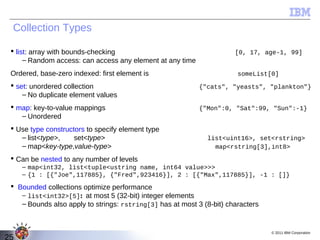 Collection Types

  list: array with bounds-checking                                    [0, 17, age-1, 99]
      – Random access: can access any element at any time
 Ordered, base-zero indexed: first element is                           someList[0]
  set: unordered collection                                {"cats", "yeasts", "plankton"}
     – No duplicate element values
  map: key-to-value mappings                               {"Mon":0, "Sat":99, "Sun":-1}
    – Unordered
  Use type constructors to specify element type
    – list<type>,    set<type>                                list<uint16>, set<rstring>
    – map<key-type,value-type>                                  map<rstring[3],int8>
  Can be nested to any number of levels
     – map<int32, list<tuple<ustring name, int64 value>>>
     – {1 : [{"Joe",117885}, {"Fred",923416}], 2 : [{"Max",117885}], -1 : []}
  Bounded collections optimize performance
    – list<int32>[5]: at most 5 (32-bit) integer elements
    – Bounds also apply to strings: rstring[3] has at most 3 (8-bit) characters


                                                                                  © 2011 IBM Corporation
25
 