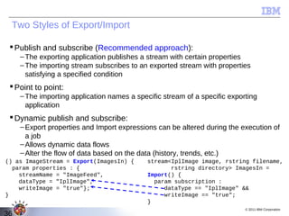 Two Styles of Export/Import

  Publish and subscribe (Recommended approach):
     – The exporting application publishes a stream with certain properties
     – The importing stream subscribes to an exported stream with properties
       satisfying a specified condition
  Point to point:
     – The importing application names a specific stream of a specific exporting
       application
  Dynamic publish and subscribe:
     – Export properties and Import expressions can be altered during the execution of
       a job
     – Allows dynamic data flows
     – Alter the flow of data based on the data (history, trends, etc.)
() as ImageStream = Export(ImagesIn) {       stream<IplImage image, rstring filename,
  param properties : {                              rstring directory> ImagesIn =
    streamName = "ImageFeed",                Import() {
    dataType = "IplImage",                     param subscription :
    writeImage = "true"};                         dataType == "IplImage" &&
}                                                 writeImage == "true";
                                             }
                                                                            © 2011 IBM Corporation
36
 