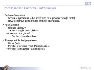 Parallelization Patterns – Introduction

  Problem Statement
    – Series of operations to be performed on a piece of data (a tuple)
    – How to improve performance of these operations?
  Key Question
    – Reduce latency?
        • For a single piece of data
    – Increase throughput?
        • For the entire data flow
  Three possible design patterns
    – Serial Path
    – Parallel Operators (Task Parallelization)
    – Parallel Paths (Data Parallelization)




                                                                          © 2011 IBM Corporation
37
 