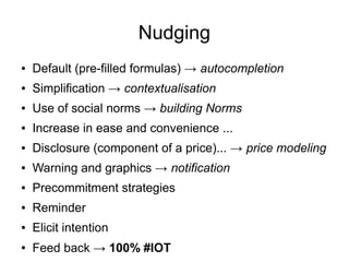 Nudging
● Default (pre-filled formulas) → autocompletion
● Simplification → contextualisation
● Use of social norms → building Norms
● Increase in ease and convenience ...
● Disclosure (component of a price)... → price modeling
● Warning and graphics → notification
● Precommitment strategies
● Reminder
● Elicit intention
● Feed back → 100% #IOT
 