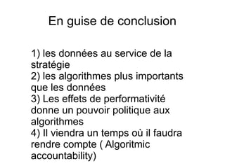 En guise de conclusion
1) les données au service de la
stratégie
2) les algorithmes plus importants
que les données
3) Les effets de performativité
donne un pouvoir politique aux
algorithmes
4) Il viendra un temps où il faudra
rendre compte ( Algoritmic
accountability)
 