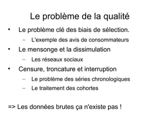 Le problème de la qualité

Le problème clé des biais de sélection.
– L'exemple des avis de consommateurs

Le mensonge et la dissimulation
– Les réseaux sociaux

Censure, troncature et interruption
– Le problème des séries chronologiques
– Le traitement des cohortes
=> Les données brutes ça n'existe pas !
 