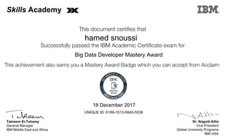 Dr. Naguib Attia
Vice President
Global University Programs
IBM USA
Takreem El-Tohamy
General Manager
IBM Middle East and Africa
This document certifies that
Successfully passed the IBM Academic Certificate exam for
This achievement also earns you a Mastery Award Badge which you can accept from Acclaim
MASTERY
AWARD
Skills Academy
hamed snoussi
18 December 2017
Big Data Developer Mastery Award
UNIQUE ID: 6186-1513-5845-5538
Digitally signed by
IBM Middle East
and Africa
University
Date: 2017.12.18
10:12:42 CET
Reason: Passed
test
Location: MEA
Portal Exams
Signat
 