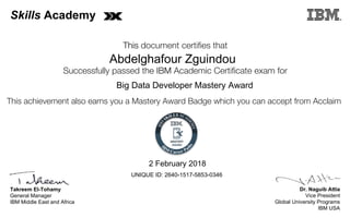 Dr. Naguib Attia
Vice President
Global University Programs
IBM USA
Takreem El-Tohamy
General Manager
IBM Middle East and Africa
This document certifies that
Successfully passed the IBM Academic Certificate exam for
This achievement also earns you a Mastery Award Badge which you can accept from Acclaim
MASTERY
AWARD
Skills Academy
Abdelghafour Zguindou
2 February 2018
Big Data Developer Mastery Award
UNIQUE ID: 2640-1517-5853-0346
Digitally signed by
IBM Middle East
and Africa
University
Date: 2018.02.02
17:20:19 CET
Reason: Passed
test
Location: MEA
Portal Exams
Signat
 