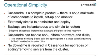 Operational Simplicity 
19 
• Cassandra is a complete product – there is not a multitude 
of components to install, set-up and monitor. 
• Extremely simple to administer and deploy 
• Backups are instantaneous and simple to restore 
• Supports snapshots, incremental backups and point-in-time recovery. 
• Cassandra can handle non-uniform hardware and disks. 
o This enables the mixing of solid state and spinning disks in a single cluster and pinning 
tables to workload-appropriate disks. 
• No downtime is required in Cassandra for upgrades or 
adding/removing servers from the cluster. 
 
