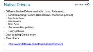 Native Drivers 
28 
• Different Native Drivers available: Java, Python etc. 
• Load Balancing Policies (Client Driver receives Updates) 
• Data Centre Aware 
• Latency Aware 
• Token Aware 
• Reconnection policies 
• Retry policies 
• Downgrading Consistency 
• Plus others.. 
• http://www.datastax.com/download/clientdrivers 
 