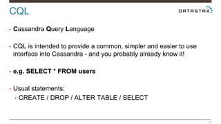 CQL 
29 
• Cassandra Query Language 
• CQL is intended to provide a common, simpler and easier to use 
interface into Cassandra - and you probably already know it! 
• e.g. SELECT * FROM users 
• Usual statements: 
• CREATE / DROP / ALTER TABLE / SELECT 
 