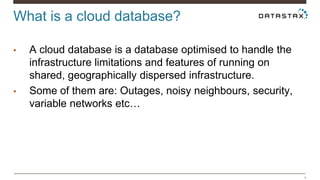 What is a cloud database? 
4 
• A cloud database is a database optimised to handle the 
infrastructure limitations and features of running on 
shared, geographically dispersed infrastructure. 
• Some of them are: Outages, noisy neighbours, security, 
variable networks etc… 
 