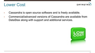 Lower Cost 
42 
• Cassandra is open source software and is freely available. 
• Commercial/advanced versions of Cassandra are available from 
DataStax along with support and additional services. 
 