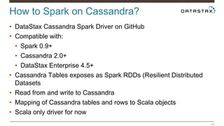 How to Spark on Cassandra? 
48 
• DataStax Cassandra Spark Driver on GitHub 
• Compatible with: 
• Spark 0.9+ 
• Cassandra 2.0+ 
• DataStax Enterprise 4.5+ 
• Cassandra Tables exposes as Spark RDDs (Resilient Distributed 
Datasets 
• Read from and write to Cassandra 
• Mapping of Cassandra tables and rows to Scala objects 
• Scala only driver for now 
 