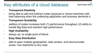 Key attributes of a cloud database 
5 
• Transparent Elasticity 
• being able to add and subtract nodes (physical or virtual machines) with 
load balancing when the underlying application and business demands it. 
• Transparent Scalability 
• addition of nodes increases both (1) performance throughput; (2) ability to 
handle Big Data and maintain high performance 
• High Availability 
• always up; no single point of failure 
• Easy Data Distribution 
• able to span multiple geographies, data centers, and cloud provider 
zones. Can read/write to any node 
 
