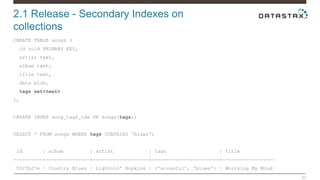 2.1 Release - Secondary Indexes on 
collections 
51 
CREATE TABLE songs ( 
id uuid PRIMARY KEY, 
artist text, 
album text, 
title text, 
data blob, 
tags set<text> 
); 
CREATE INDEX song_tags_idx ON songs(tags); 
SELECT * FROM songs WHERE tags CONTAINS 'blues'; 
id | album | artist | tags | title 
----------+---------------+-------------------+-----------------------+------------------ 
5027b27e | Country Blues | Lightnin' Hopkins | {'acoustic', 'blues'} | Worrying My Mind 
 