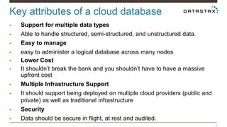 6 
Key attributes of a cloud database 
• Support for multiple data types 
• Able to handle structured, semi-structured, and unstructured data. 
• Easy to manage 
• easy to administer a logical database across many nodes 
• Lower Cost 
• It shouldn’t break the bank and you shouldn’t have to have a massive 
upfront cost 
• Multiple Infrastructure Support 
• It should support being deployed on multiple cloud providers (public and 
private) as well as traditional infrastructure 
• Security 
• Data should be secure in flight, at rest and audited. 
 