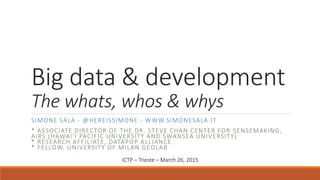 Big data & development
The whats, whos & whys
SIMONE SALA - @HEREISSIMONE - WWW.SIMONESALA.IT
* ASSOCIATE DIRECTOR OF THE DR. STEVE CHAN CENTER FOR SENSEMAKING,
AIRS (HAWAI’I PACIFIC UNIVERSITY AND SWANSEA UNIVERSITY)
* RESEARCH AFFILIATE, DATAPOP ALLIANCE
* FELLOW, UNIVERSITY OF MILAN GEOLAB
ICTP – Trieste – March 26, 2015
 