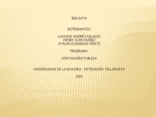 BIG DATA
INTEGRANTES:
LUCIANO ANDRÉS PALACIO
HENRY JUAN NÚÑEZ
STALIN CUADRADO OÑATE
PROGRAMA:
CONTADURÍA PUBLICA
UNIVERSIDAD DE LA GUAJIRA - EXTENSIÓN VILLANUEVA
2015
 