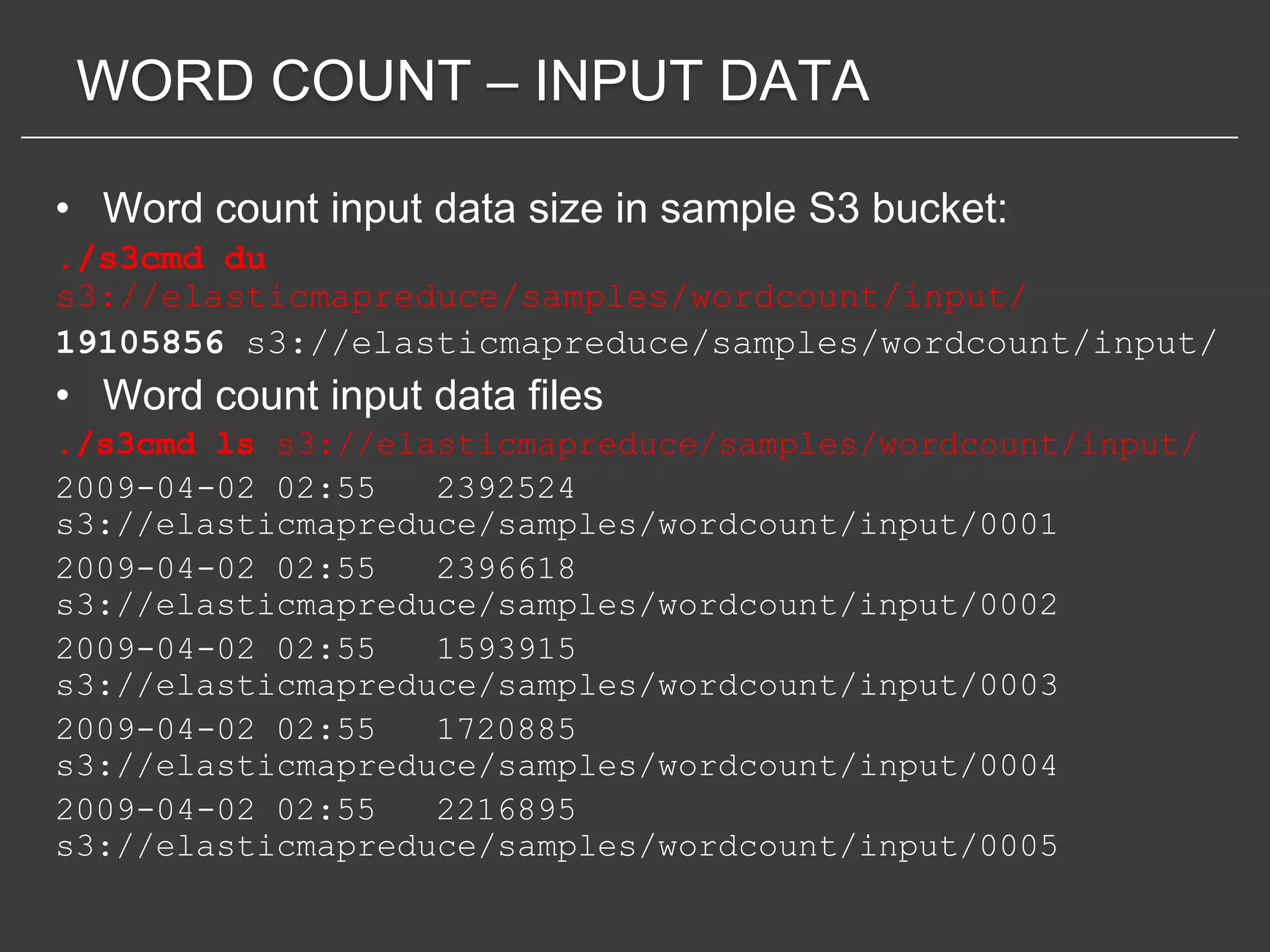 WORD COUNT – INPUT DATA

• Word count input data size in sample S3 bucket:
./s3cmd du
s3://elasticmapreduce/samples/wordcount/input/
19105856 s3://elasticmapreduce/samples/wordcount/input/
• Word count input data files
./s3cmd ls s3://elasticmapreduce/samples/wordcount/input/
2009-04-02 02:55   2392524
s3://elasticmapreduce/samples/wordcount/input/0001
2009-04-02 02:55   2396618
s3://elasticmapreduce/samples/wordcount/input/0002
2009-04-02 02:55   1593915
s3://elasticmapreduce/samples/wordcount/input/0003
2009-04-02 02:55   1720885
s3://elasticmapreduce/samples/wordcount/input/0004
2009-04-02 02:55   2216895
s3://elasticmapreduce/samples/wordcount/input/0005
 