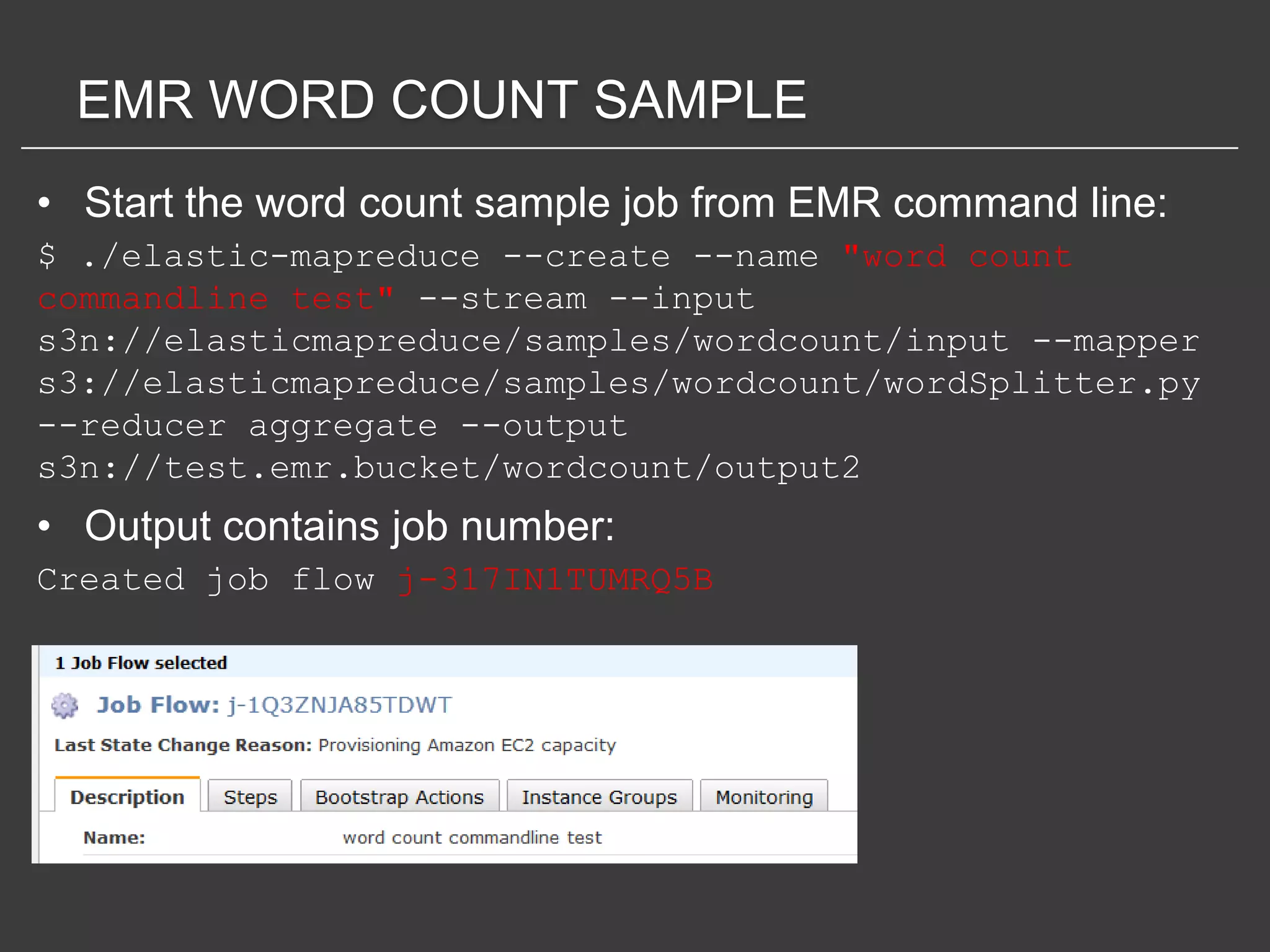EMR WORD COUNT SAMPLE
• Start the word count sample job from EMR command line:
$ ./elastic-mapreduce --create --name "word count
commandline test" --stream --input
s3n://elasticmapreduce/samples/wordcount/input --mapper
s3://elasticmapreduce/samples/wordcount/wordSplitter.py
--reducer aggregate --output
s3n://test.emr.bucket/wordcount/output2
• Output contains job number:
Created job flow j-317IN1TUMRQ5B
 