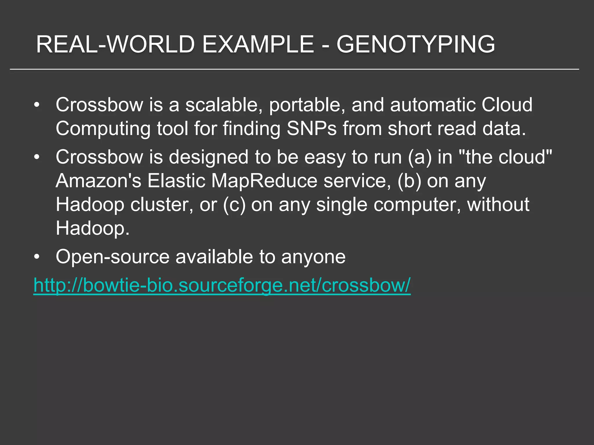 REAL-WORLD EXAMPLE - GENOTYPING

• Crossbow is a scalable, portable, and automatic Cloud
   Computing tool for finding SNPs from short read data.
• Crossbow is designed to be easy to run (a) in "the cloud"
   Amazon's Elastic MapReduce service, (b) on any
   Hadoop cluster, or (c) on any single computer, without
   Hadoop.
• Open-source available to anyone
http://bowtie-bio.sourceforge.net/crossbow/
 