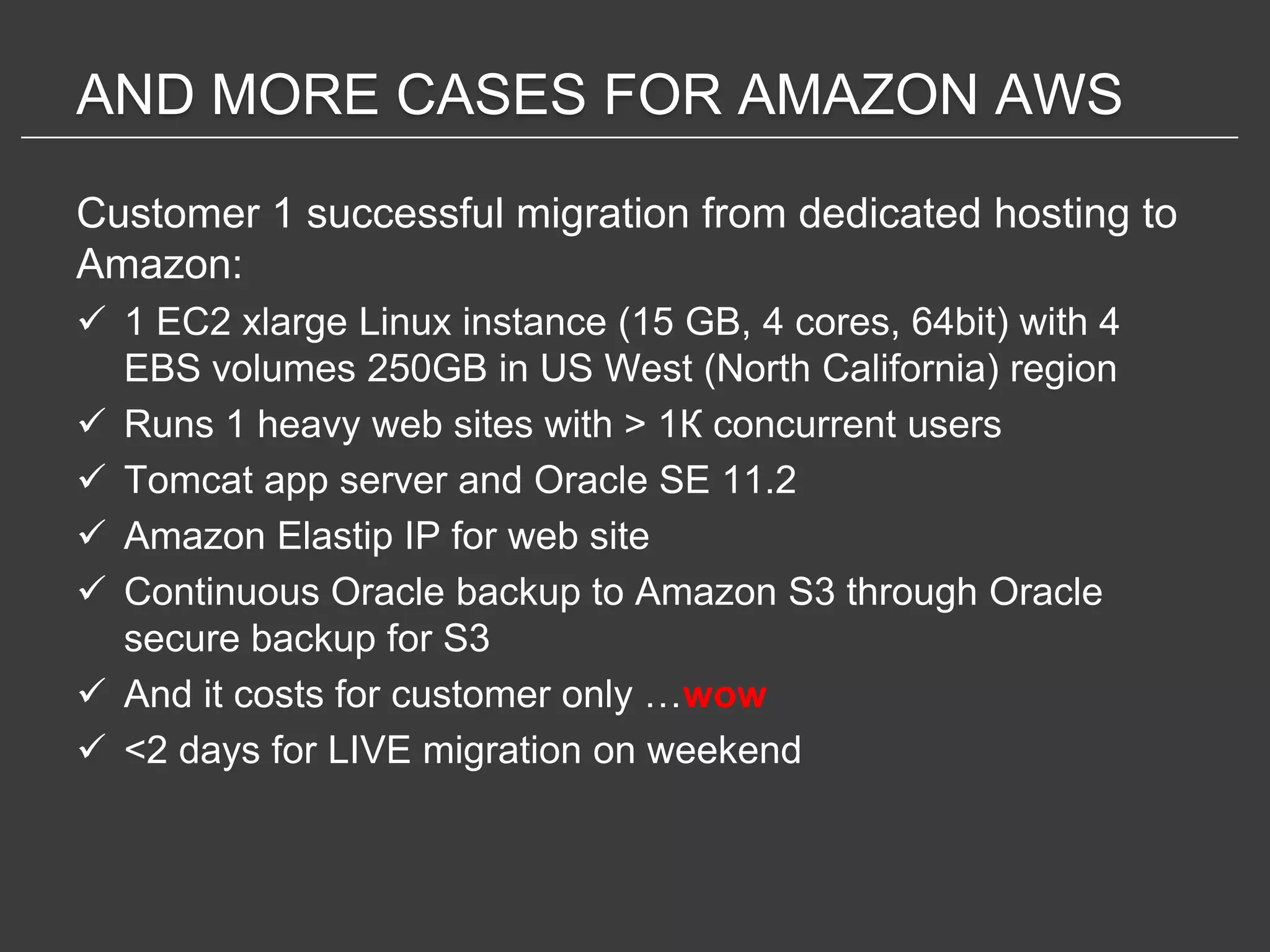 AND MORE CASES FOR AMAZON AWS

Customer 1 successful migration from dedicated hosting to
Amazon:
 1 EC2 xlarge Linux instance (15 GB, 4 cores, 64bit) with 4
  EBS volumes 250GB in US West (North California) region
 Runs 1 heavy web sites with > 1К concurrent users
 Tomcat app server and Oracle SE 11.2
 Amazon Elastip IP for web site
 Continuous Oracle backup to Amazon S3 through Oracle
  secure backup for S3
 And it costs for customer only …wow
 <2 days for LIVE migration on weekend
 
