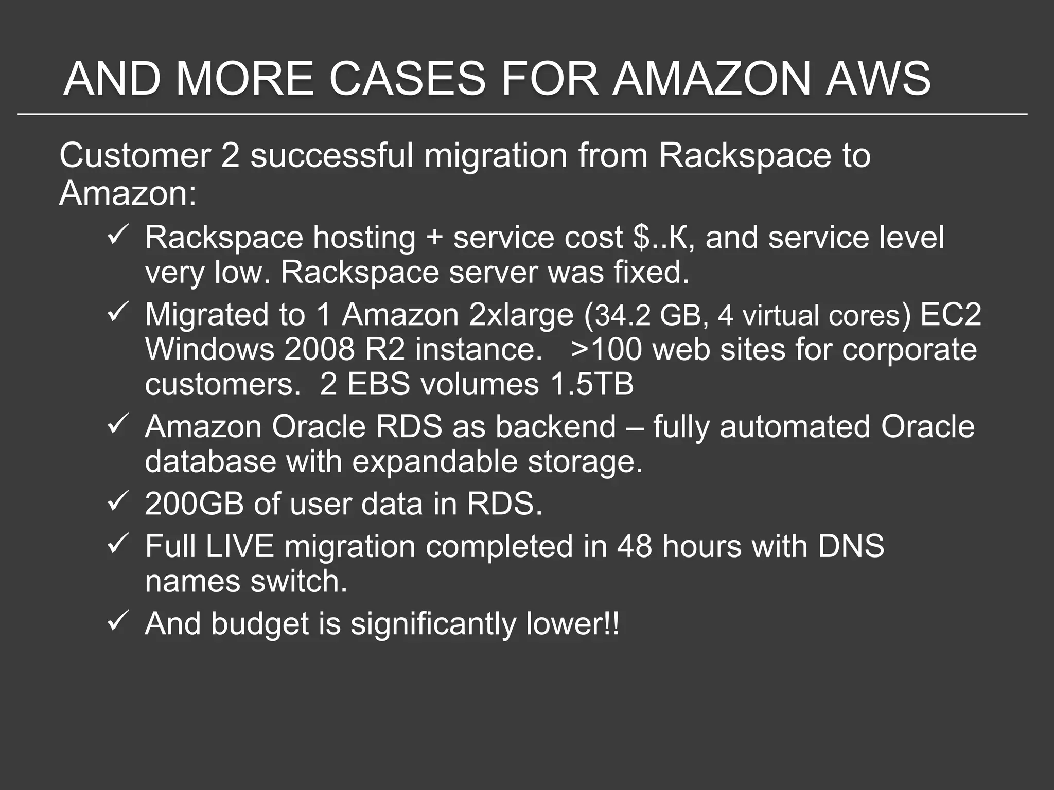 AND MORE CASES FOR AMAZON AWS
Customer 2 successful migration from Rackspace to
Amazon:
   Rackspace hosting + service cost $..К, and service level
    very low. Rackspace server was fixed.
   Migrated to 1 Amazon 2xlarge (34.2 GB, 4 virtual cores) EC2
    Windows 2008 R2 instance. >100 web sites for corporate
    customers. 2 EBS volumes 1.5TB
   Amazon Oracle RDS as backend – fully automated Oracle
    database with expandable storage.
   200GB of user data in RDS.
   Full LIVE migration completed in 48 hours with DNS
    names switch.
   And budget is significantly lower!!
 