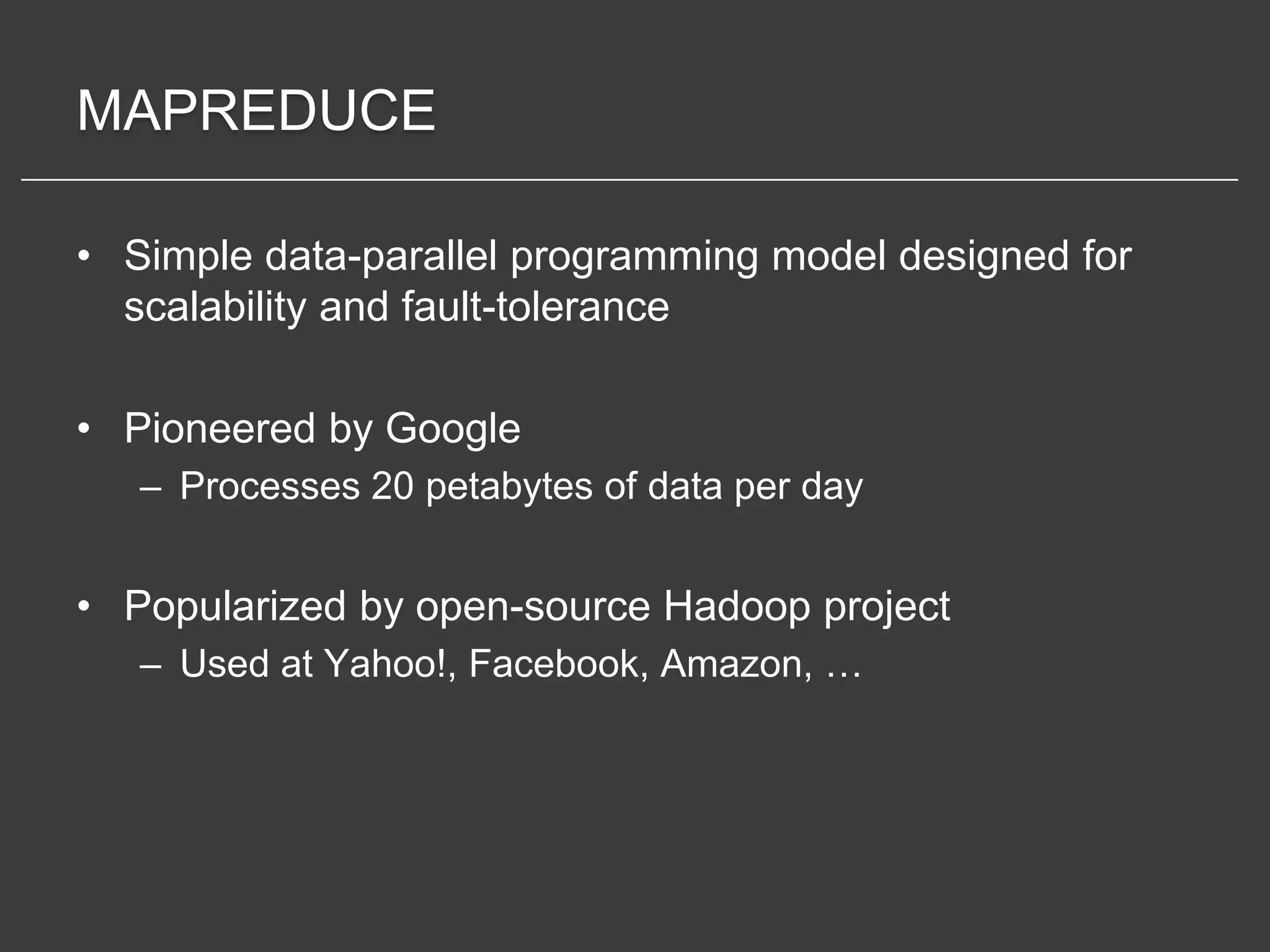 MAPREDUCE

• Simple data-parallel programming model designed for
  scalability and fault-tolerance

• Pioneered by Google
   – Processes 20 petabytes of data per day


• Popularized by open-source Hadoop project
   – Used at Yahoo!, Facebook, Amazon, …
 