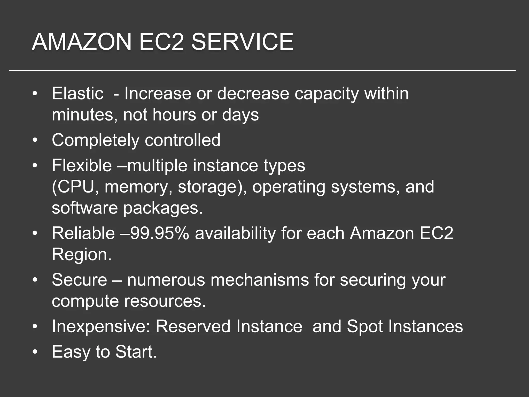 AMAZON EC2 SERVICE

• Elastic - Increase or decrease capacity within
  minutes, not hours or days
• Completely controlled
• Flexible –multiple instance types
  (CPU, memory, storage), operating systems, and
  software packages.
• Reliable –99.95% availability for each Amazon EC2
  Region.
• Secure – numerous mechanisms for securing your
  compute resources.
• Inexpensive: Reserved Instance and Spot Instances
• Easy to Start.
 