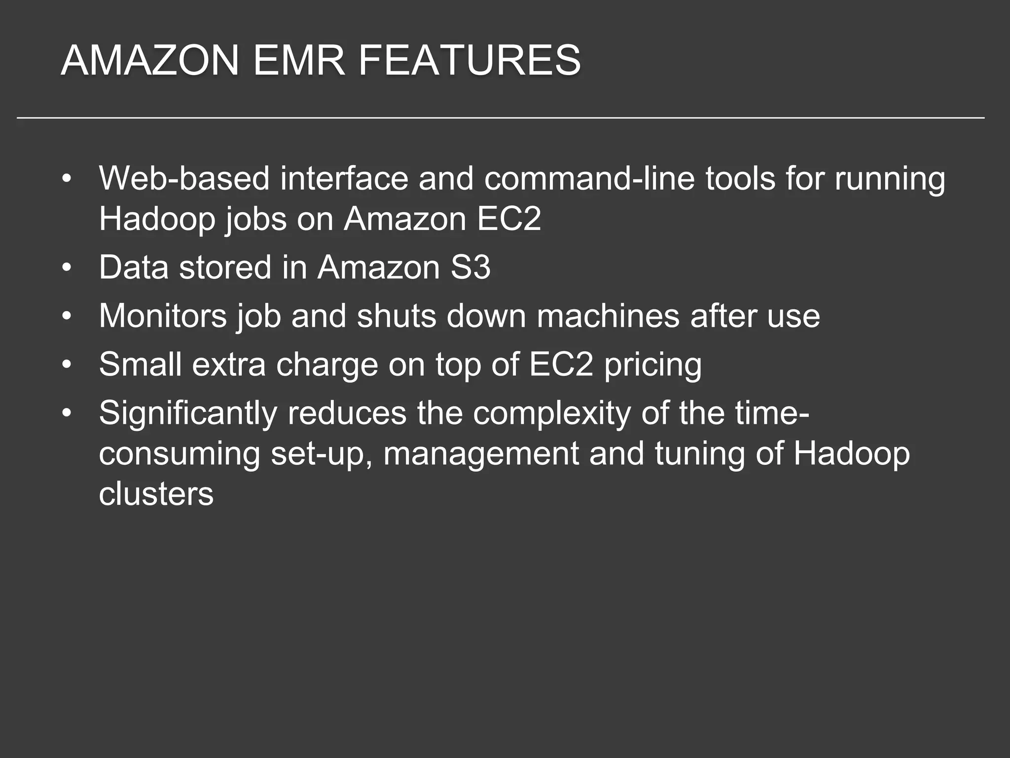 AMAZON EMR FEATURES

• Web-based interface and command-line tools for running
  Hadoop jobs on Amazon EC2
• Data stored in Amazon S3
• Monitors job and shuts down machines after use
• Small extra charge on top of EC2 pricing
• Significantly reduces the complexity of the time-
  consuming set-up, management and tuning of Hadoop
  clusters
 
