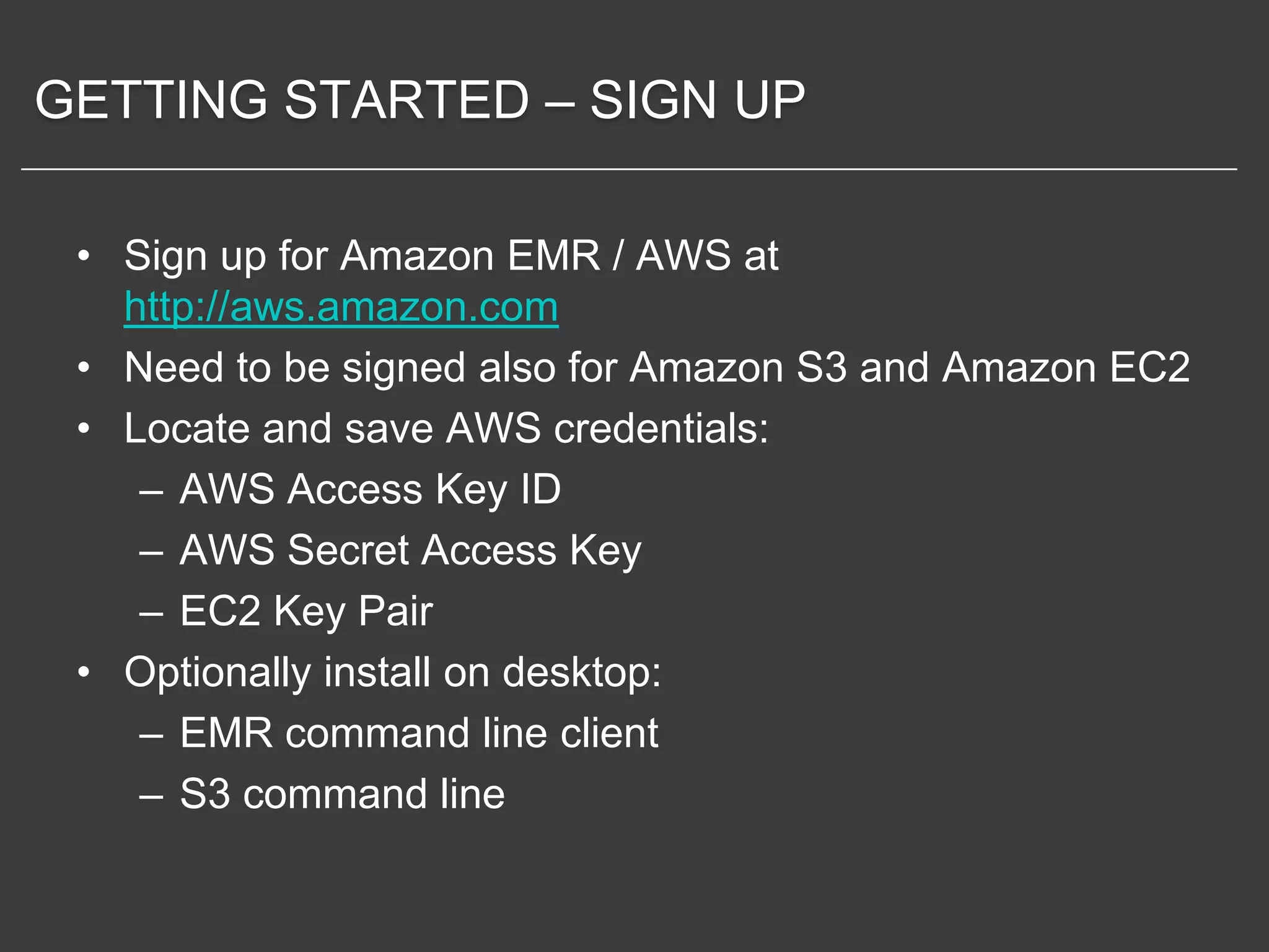 GETTING STARTED – SIGN UP

 • Sign up for Amazon EMR / AWS at
   http://aws.amazon.com
 • Need to be signed also for Amazon S3 and Amazon EC2
 • Locate and save AWS credentials:
    – AWS Access Key ID
    – AWS Secret Access Key
    – EC2 Key Pair
 • Optionally install on desktop:
    – EMR command line client
    – S3 command line
 