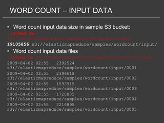 WORD COUNT – INPUT DATA

• Word count input data size in sample S3 bucket:
./s3cmd du
s3://elasticmapreduce/samples/wordcount/input/
19105856 s3://elasticmapreduce/samples/wordcount/input/
• Word count input data files
./s3cmd ls s3://elasticmapreduce/samples/wordcount/input/
2009-04-02 02:55   2392524
s3://elasticmapreduce/samples/wordcount/input/0001
2009-04-02 02:55   2396618
s3://elasticmapreduce/samples/wordcount/input/0002
2009-04-02 02:55   1593915
s3://elasticmapreduce/samples/wordcount/input/0003
2009-04-02 02:55   1720885
s3://elasticmapreduce/samples/wordcount/input/0004
2009-04-02 02:55   2216895
s3://elasticmapreduce/samples/wordcount/input/0005
 